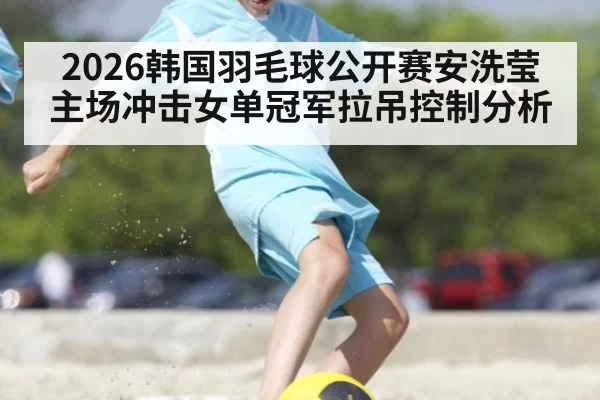 2026韩国羽毛球公开赛安洗莹主场冲击女单冠军拉吊控制分析